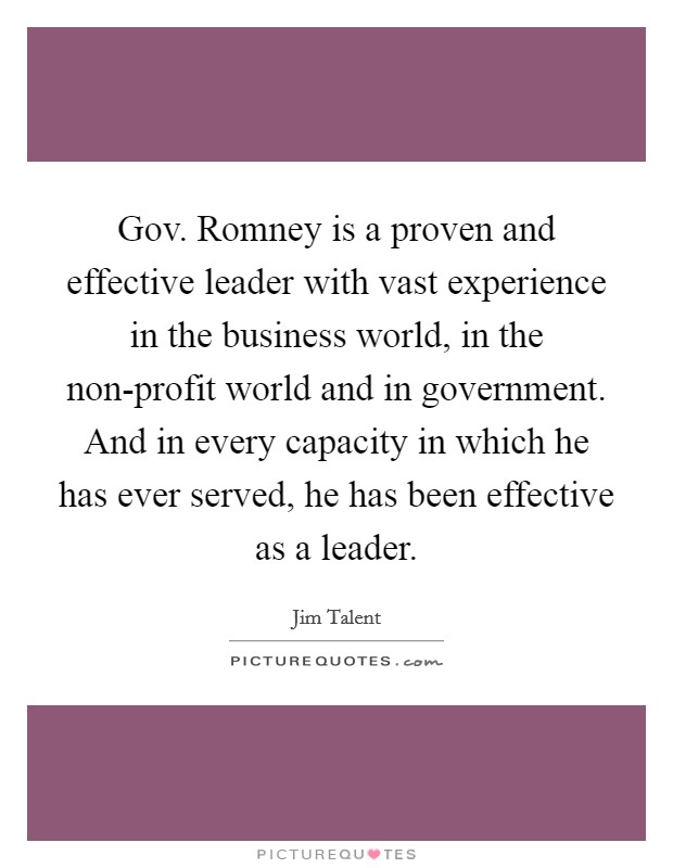 Gov. Romney is a proven and effective leader with vast experience in the business world, in the non-profit world and in government. And in every capacity in which he has ever served, he has been effective as a leader Picture Quote #1