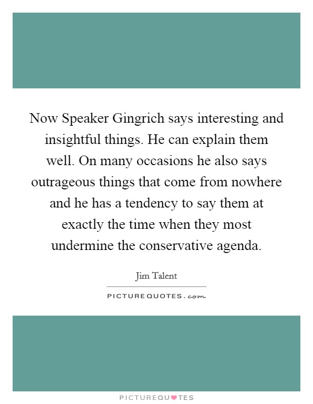 Now Speaker Gingrich says interesting and insightful things. He can explain them well. On many occasions he also says outrageous things that come from nowhere and he has a tendency to say them at exactly the time when they most undermine the conservative agenda Picture Quote #1