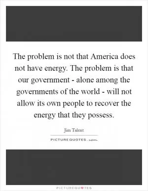 The problem is not that America does not have energy. The problem is that our government - alone among the governments of the world - will not allow its own people to recover the energy that they possess Picture Quote #1