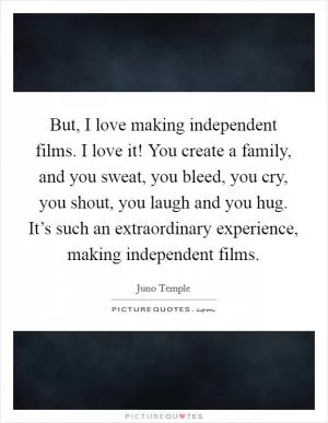 But, I love making independent films. I love it! You create a family, and you sweat, you bleed, you cry, you shout, you laugh and you hug. It’s such an extraordinary experience, making independent films Picture Quote #1