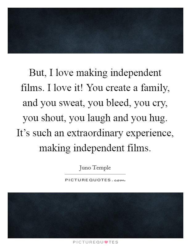 But, I love making independent films. I love it! You create a family, and you sweat, you bleed, you cry, you shout, you laugh and you hug. It's such an extraordinary experience, making independent films Picture Quote #1