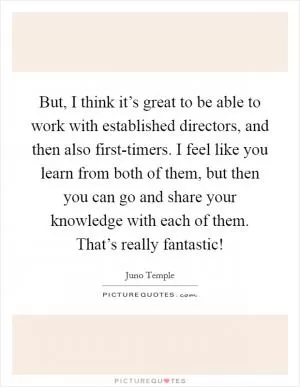 But, I think it’s great to be able to work with established directors, and then also first-timers. I feel like you learn from both of them, but then you can go and share your knowledge with each of them. That’s really fantastic! Picture Quote #1