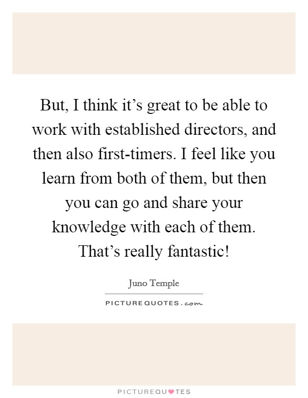 But, I think it's great to be able to work with established directors, and then also first-timers. I feel like you learn from both of them, but then you can go and share your knowledge with each of them. That's really fantastic! Picture Quote #1