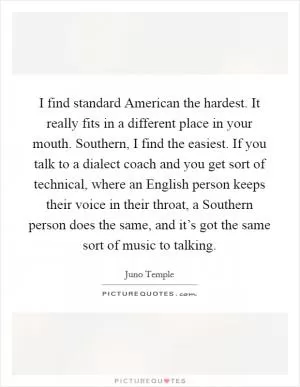 I find standard American the hardest. It really fits in a different place in your mouth. Southern, I find the easiest. If you talk to a dialect coach and you get sort of technical, where an English person keeps their voice in their throat, a Southern person does the same, and it’s got the same sort of music to talking Picture Quote #1