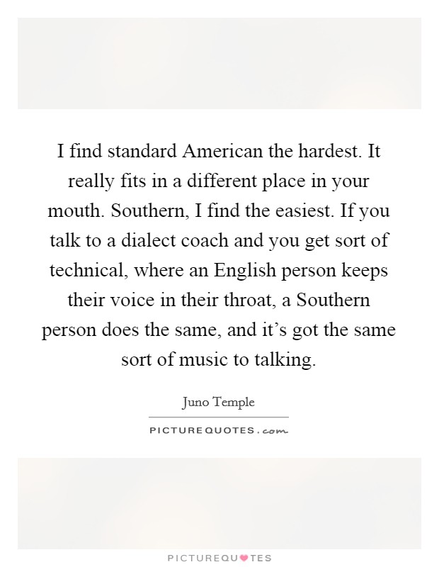 I find standard American the hardest. It really fits in a different place in your mouth. Southern, I find the easiest. If you talk to a dialect coach and you get sort of technical, where an English person keeps their voice in their throat, a Southern person does the same, and it's got the same sort of music to talking Picture Quote #1