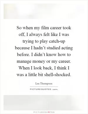So when my film career took off, I always felt like I was trying to play catch-up because I hadn’t studied acting before. I didn’t know how to manage money or my career. When I look back, I think I was a little bit shell-shocked Picture Quote #1