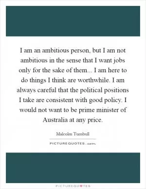 I am an ambitious person, but I am not ambitious in the sense that I want jobs only for the sake of them... I am here to do things I think are worthwhile. I am always careful that the political positions I take are consistent with good policy. I would not want to be prime minister of Australia at any price Picture Quote #1