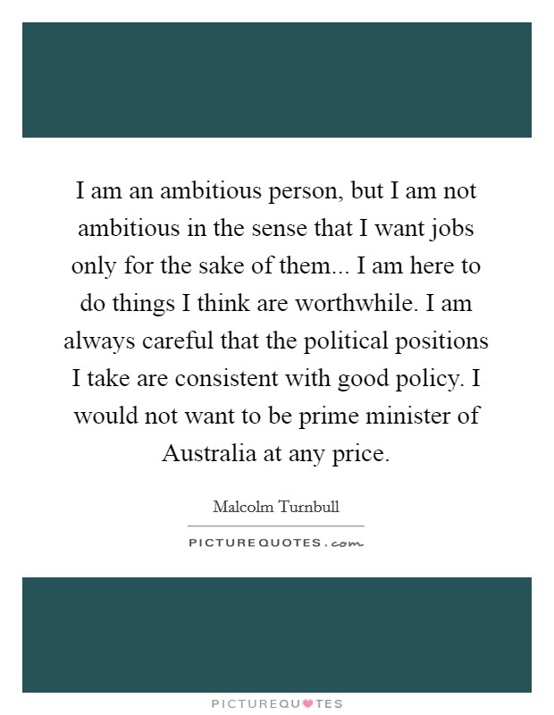 I am an ambitious person, but I am not ambitious in the sense that I want jobs only for the sake of them... I am here to do things I think are worthwhile. I am always careful that the political positions I take are consistent with good policy. I would not want to be prime minister of Australia at any price Picture Quote #1