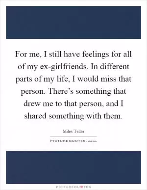 For me, I still have feelings for all of my ex-girlfriends. In different parts of my life, I would miss that person. There’s something that drew me to that person, and I shared something with them Picture Quote #1