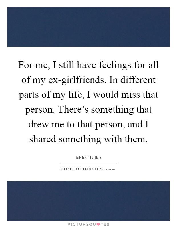 For me, I still have feelings for all of my ex-girlfriends. In different parts of my life, I would miss that person. There's something that drew me to that person, and I shared something with them Picture Quote #1