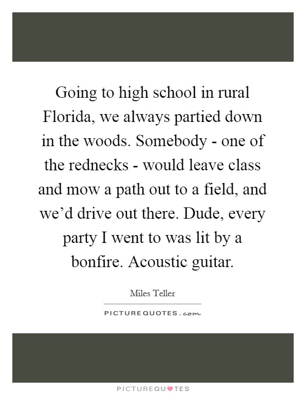 Going to high school in rural Florida, we always partied down in the woods. Somebody - one of the rednecks - would leave class and mow a path out to a field, and we’d drive out there. Dude, every party I went to was lit by a bonfire. Acoustic guitar Picture Quote #1