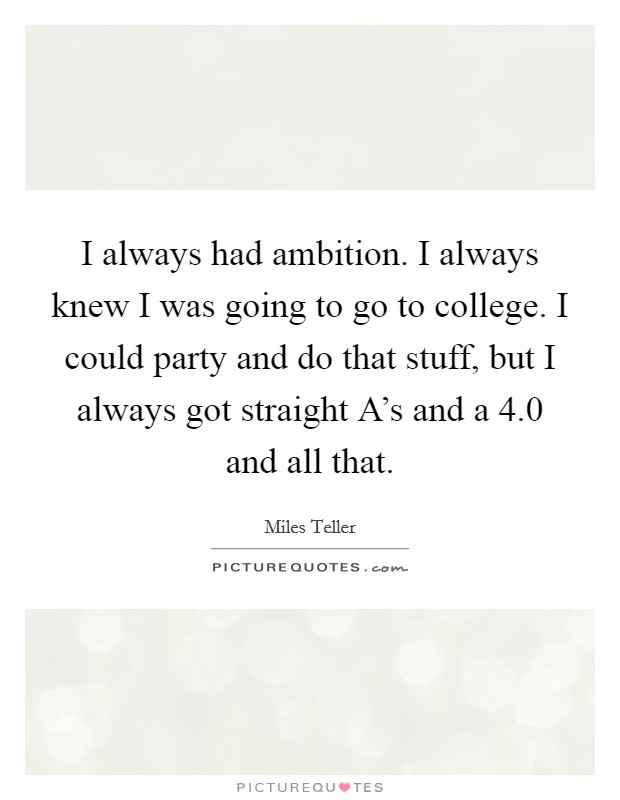 I always had ambition. I always knew I was going to go to college. I could party and do that stuff, but I always got straight A's and a 4.0 and all that Picture Quote #1
