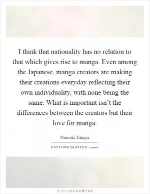 I think that nationality has no relation to that which gives rise to manga. Even among the Japanese, manga creators are making their creations everyday reflecting their own individuality, with none being the same. What is important isn’t the differences between the creators but their love for manga Picture Quote #1