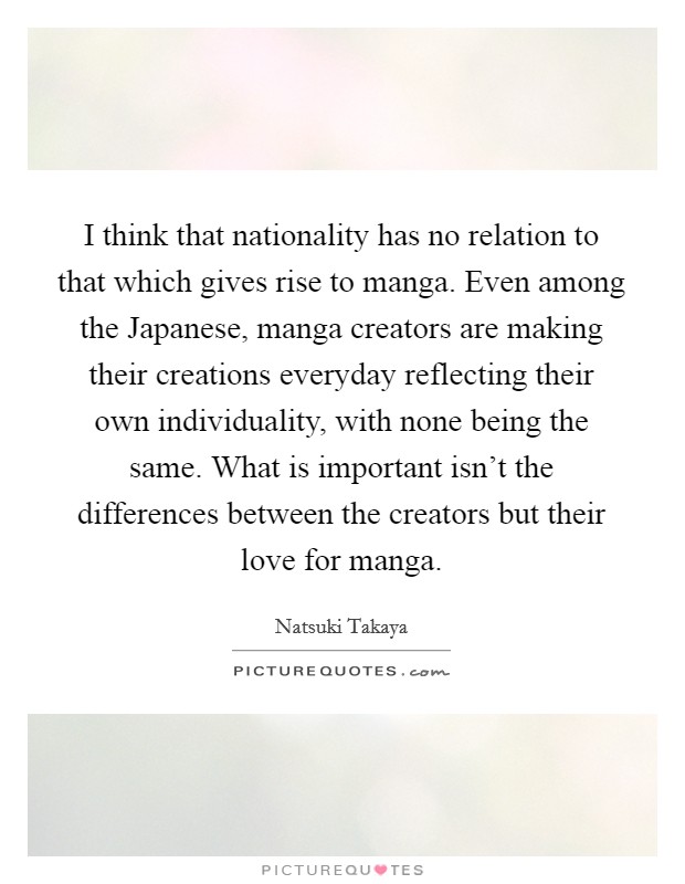 I think that nationality has no relation to that which gives rise to manga. Even among the Japanese, manga creators are making their creations everyday reflecting their own individuality, with none being the same. What is important isn't the differences between the creators but their love for manga Picture Quote #1