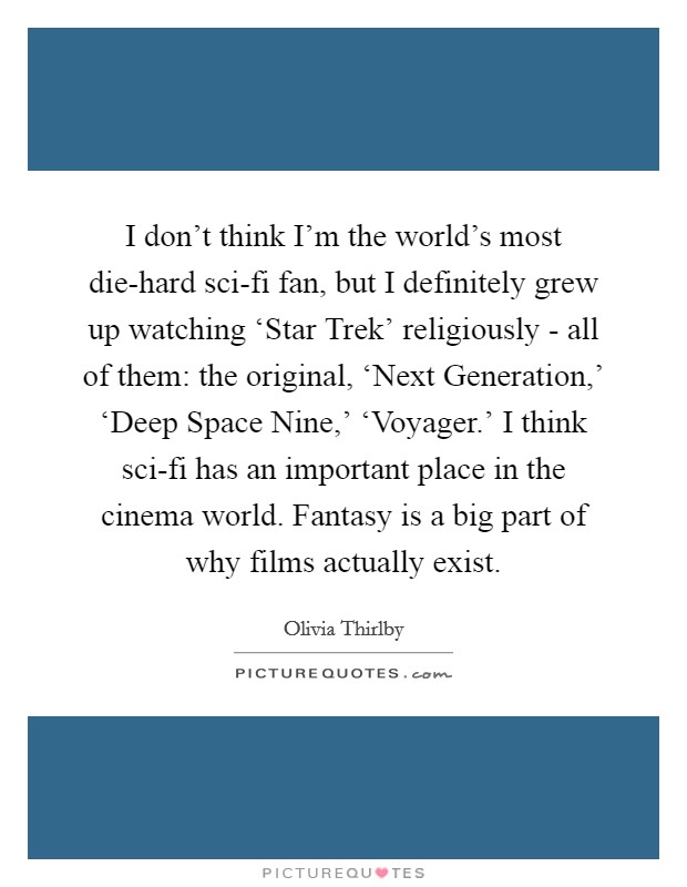 I don't think I'm the world's most die-hard sci-fi fan, but I definitely grew up watching ‘Star Trek' religiously - all of them: the original, ‘Next Generation,' ‘Deep Space Nine,' ‘Voyager.' I think sci-fi has an important place in the cinema world. Fantasy is a big part of why films actually exist Picture Quote #1