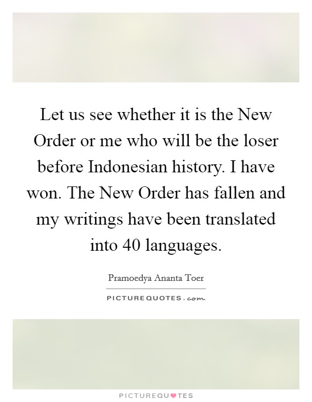 Let us see whether it is the New Order or me who will be the loser before Indonesian history. I have won. The New Order has fallen and my writings have been translated into 40 languages Picture Quote #1