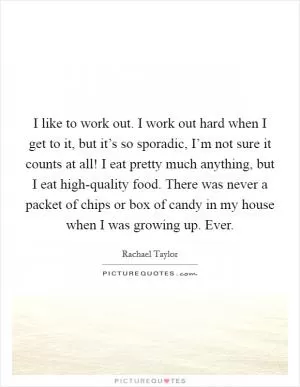I like to work out. I work out hard when I get to it, but it’s so sporadic, I’m not sure it counts at all! I eat pretty much anything, but I eat high-quality food. There was never a packet of chips or box of candy in my house when I was growing up. Ever Picture Quote #1