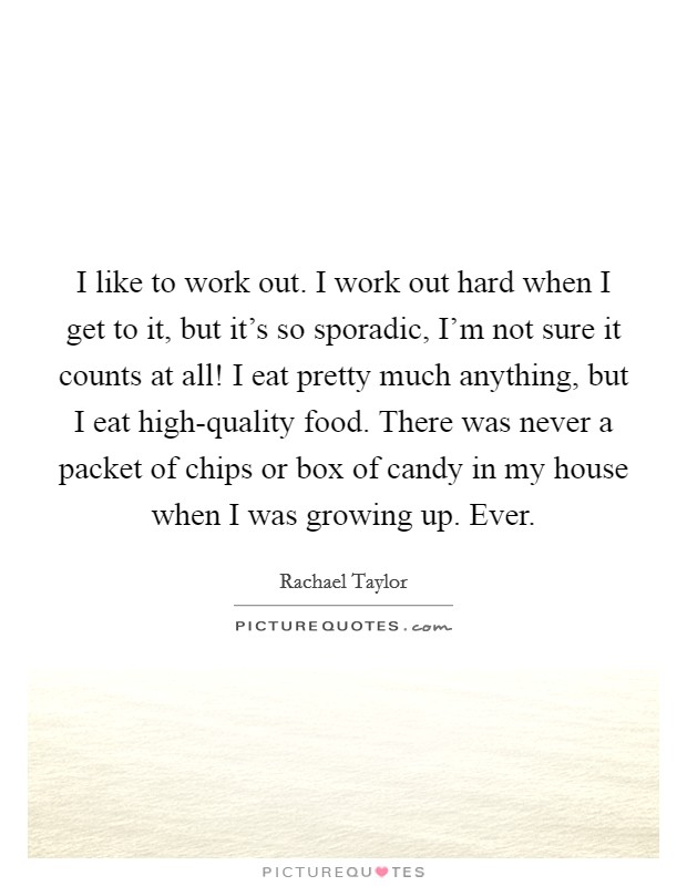 I like to work out. I work out hard when I get to it, but it's so sporadic, I'm not sure it counts at all! I eat pretty much anything, but I eat high-quality food. There was never a packet of chips or box of candy in my house when I was growing up. Ever Picture Quote #1