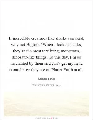 If incredible creatures like sharks can exist, why not Bigfoot? When I look at sharks, they’re the most terrifying, monstrous, dinosaur-like things. To this day, I’m so fascinated by them and can’t get my head around how they are on Planet Earth at all Picture Quote #1