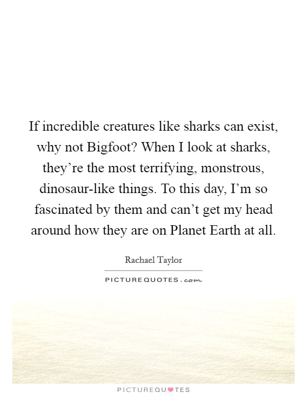 If incredible creatures like sharks can exist, why not Bigfoot? When I look at sharks, they're the most terrifying, monstrous, dinosaur-like things. To this day, I'm so fascinated by them and can't get my head around how they are on Planet Earth at all Picture Quote #1