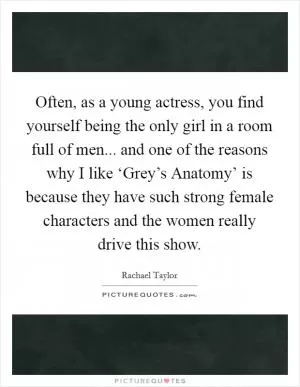 Often, as a young actress, you find yourself being the only girl in a room full of men... and one of the reasons why I like ‘Grey’s Anatomy’ is because they have such strong female characters and the women really drive this show Picture Quote #1