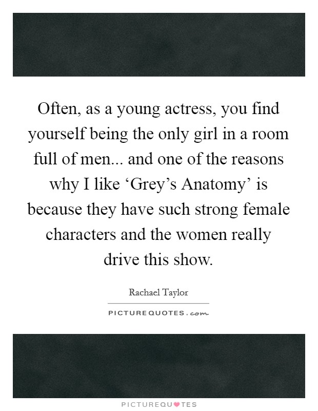 Often, as a young actress, you find yourself being the only girl in a room full of men... and one of the reasons why I like ‘Grey's Anatomy' is because they have such strong female characters and the women really drive this show Picture Quote #1