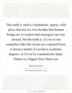 The earth is such a voluminous, sparse, wild place that has its own rhythm that human beings try to control and strategize our way around, but the truth is, if you’re out someplace like the ocean on a capsized boat, it doesn’t matter if you have academic degrees, or if you’re a martial-arts ninja. Nature is a bigger force than you Picture Quote #1
