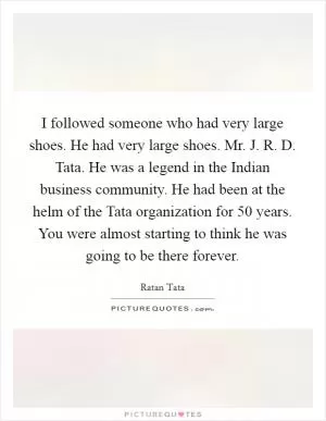 I followed someone who had very large shoes. He had very large shoes. Mr. J. R. D. Tata. He was a legend in the Indian business community. He had been at the helm of the Tata organization for 50 years. You were almost starting to think he was going to be there forever Picture Quote #1