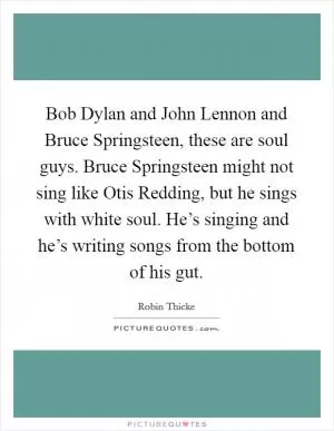 Bob Dylan and John Lennon and Bruce Springsteen, these are soul guys. Bruce Springsteen might not sing like Otis Redding, but he sings with white soul. He’s singing and he’s writing songs from the bottom of his gut Picture Quote #1