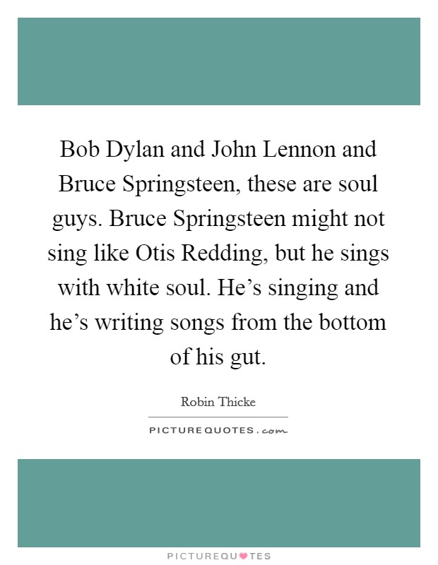 Bob Dylan and John Lennon and Bruce Springsteen, these are soul guys. Bruce Springsteen might not sing like Otis Redding, but he sings with white soul. He's singing and he's writing songs from the bottom of his gut Picture Quote #1
