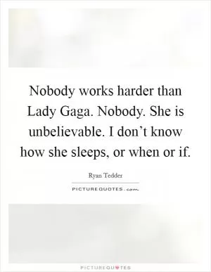 Nobody works harder than Lady Gaga. Nobody. She is unbelievable. I don’t know how she sleeps, or when or if Picture Quote #1