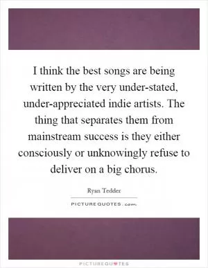 I think the best songs are being written by the very under-stated, under-appreciated indie artists. The thing that separates them from mainstream success is they either consciously or unknowingly refuse to deliver on a big chorus Picture Quote #1