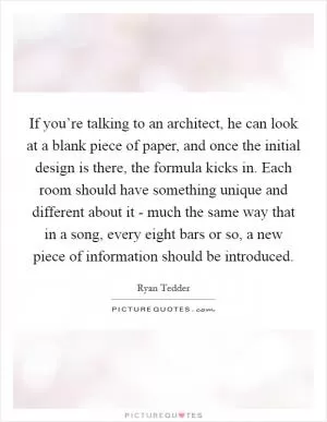 If you’re talking to an architect, he can look at a blank piece of paper, and once the initial design is there, the formula kicks in. Each room should have something unique and different about it - much the same way that in a song, every eight bars or so, a new piece of information should be introduced Picture Quote #1