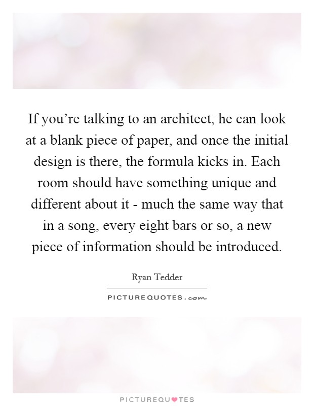 If you're talking to an architect, he can look at a blank piece of paper, and once the initial design is there, the formula kicks in. Each room should have something unique and different about it - much the same way that in a song, every eight bars or so, a new piece of information should be introduced Picture Quote #1