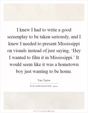 I knew I had to write a good screenplay to be taken seriously, and I knew I needed to present Mississippi on visuals instead of just saying, ‘Hey I wanted to film it in Mississippi.’ It would seem like it was a hometown boy just wanting to be home Picture Quote #1