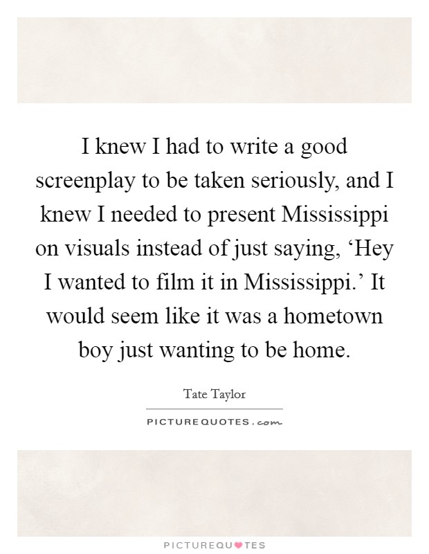 I knew I had to write a good screenplay to be taken seriously, and I knew I needed to present Mississippi on visuals instead of just saying, ‘Hey I wanted to film it in Mississippi.' It would seem like it was a hometown boy just wanting to be home Picture Quote #1