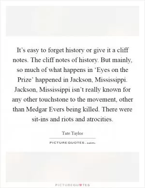 It’s easy to forget history or give it a cliff notes. The cliff notes of history. But mainly, so much of what happens in ‘Eyes on the Prize’ happened in Jackson, Mississippi. Jackson, Mississippi isn’t really known for any other touchstone to the movement, other than Medgar Evers being killed. There were sit-ins and riots and atrocities Picture Quote #1