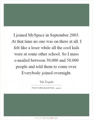 I joined MySpace in September 2003. At that time no one was on there at all. I felt like a loser while all the cool kids were at some other school. So I mass e-mailed between 30,000 and 50,000 people and told them to come over. Everybody joined overnight Picture Quote #1