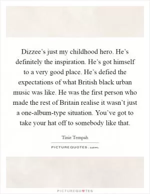 Dizzee’s just my childhood hero. He’s definitely the inspiration. He’s got himself to a very good place. He’s defied the expectations of what British black urban music was like. He was the first person who made the rest of Britain realise it wasn’t just a one-album-type situation. You’ve got to take your hat off to somebody like that Picture Quote #1