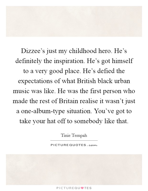 Dizzee's just my childhood hero. He's definitely the inspiration. He's got himself to a very good place. He's defied the expectations of what British black urban music was like. He was the first person who made the rest of Britain realise it wasn't just a one-album-type situation. You've got to take your hat off to somebody like that Picture Quote #1