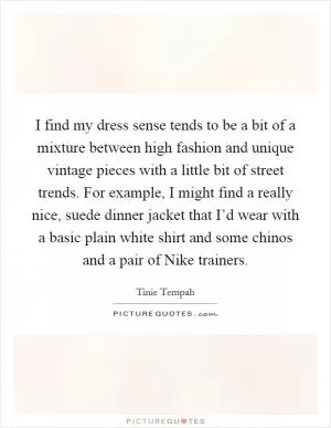 I find my dress sense tends to be a bit of a mixture between high fashion and unique vintage pieces with a little bit of street trends. For example, I might find a really nice, suede dinner jacket that I’d wear with a basic plain white shirt and some chinos and a pair of Nike trainers Picture Quote #1