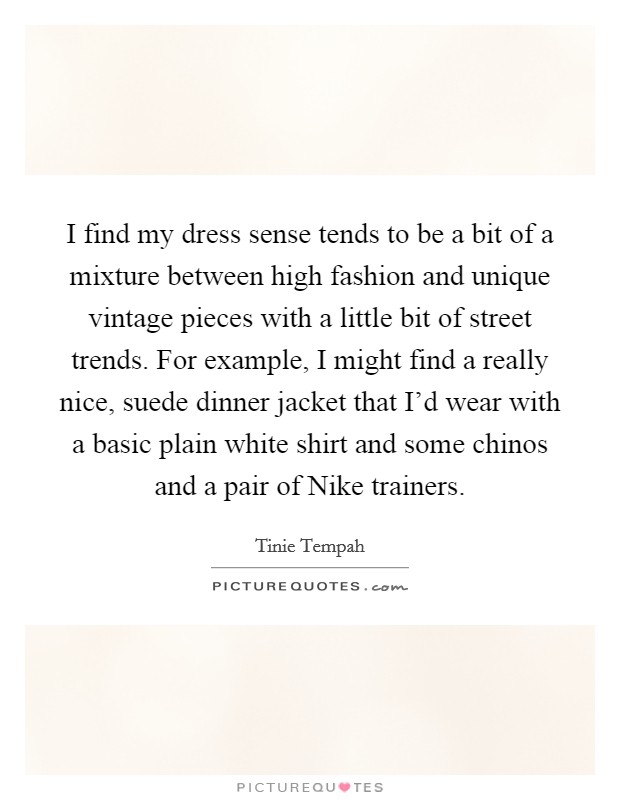 I find my dress sense tends to be a bit of a mixture between high fashion and unique vintage pieces with a little bit of street trends. For example, I might find a really nice, suede dinner jacket that I'd wear with a basic plain white shirt and some chinos and a pair of Nike trainers Picture Quote #1