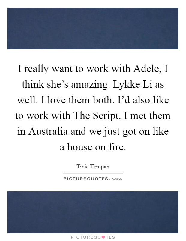 I really want to work with Adele, I think she's amazing. Lykke Li as well. I love them both. I'd also like to work with The Script. I met them in Australia and we just got on like a house on fire Picture Quote #1