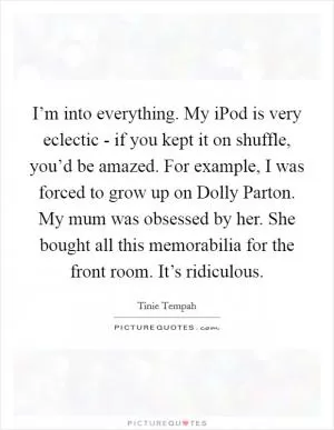 I’m into everything. My iPod is very eclectic - if you kept it on shuffle, you’d be amazed. For example, I was forced to grow up on Dolly Parton. My mum was obsessed by her. She bought all this memorabilia for the front room. It’s ridiculous Picture Quote #1
