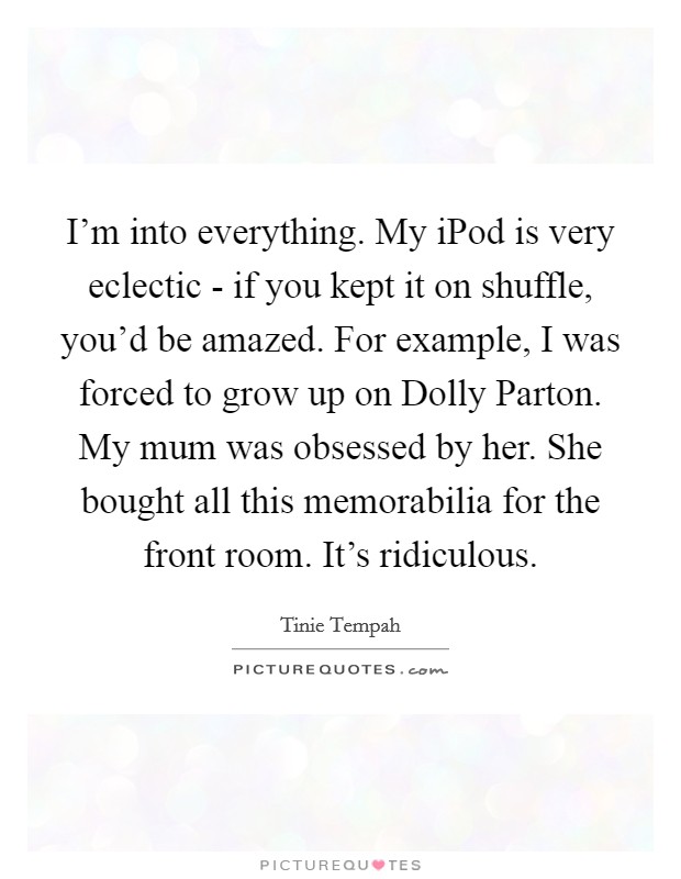 I'm into everything. My iPod is very eclectic - if you kept it on shuffle, you'd be amazed. For example, I was forced to grow up on Dolly Parton. My mum was obsessed by her. She bought all this memorabilia for the front room. It's ridiculous Picture Quote #1