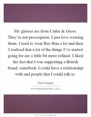 My glasses are from Cutler and Gross. They’re not prescription: I just love wearing them. I used to wear Ray-Ban a lot and then I realised that a lot of the things I’ve started going for are a little bit more refined. I liked the fact that I was supporting a British brand, somebody I could have a relationship with and people that I could talk to Picture Quote #1