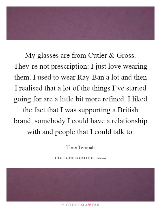 My glasses are from Cutler and Gross. They're not prescription: I just love wearing them. I used to wear Ray-Ban a lot and then I realised that a lot of the things I've started going for are a little bit more refined. I liked the fact that I was supporting a British brand, somebody I could have a relationship with and people that I could talk to Picture Quote #1