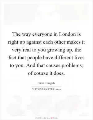 The way everyone in London is right up against each other makes it very real to you growing up, the fact that people have different lives to you. And that causes problems; of course it does Picture Quote #1