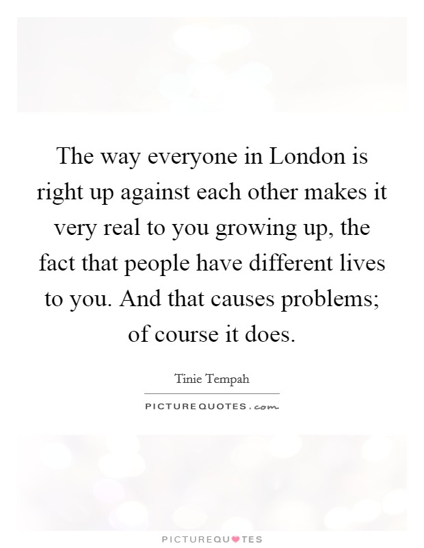 The way everyone in London is right up against each other makes it very real to you growing up, the fact that people have different lives to you. And that causes problems; of course it does Picture Quote #1