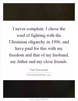I never complain. I chose the road of fighting with the Ukrainian oligarchy in 1996, and have paid for this with my freedom and that of my husband, my father and my close friends Picture Quote #1